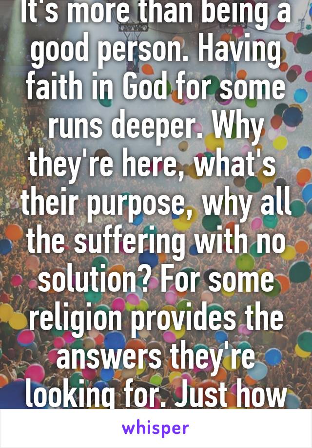 It's more than being a good person. Having faith in God for some runs deeper. Why they're here, what's  their purpose, why all the suffering with no solution? For some religion provides the answers they're looking for. Just how it goes.
