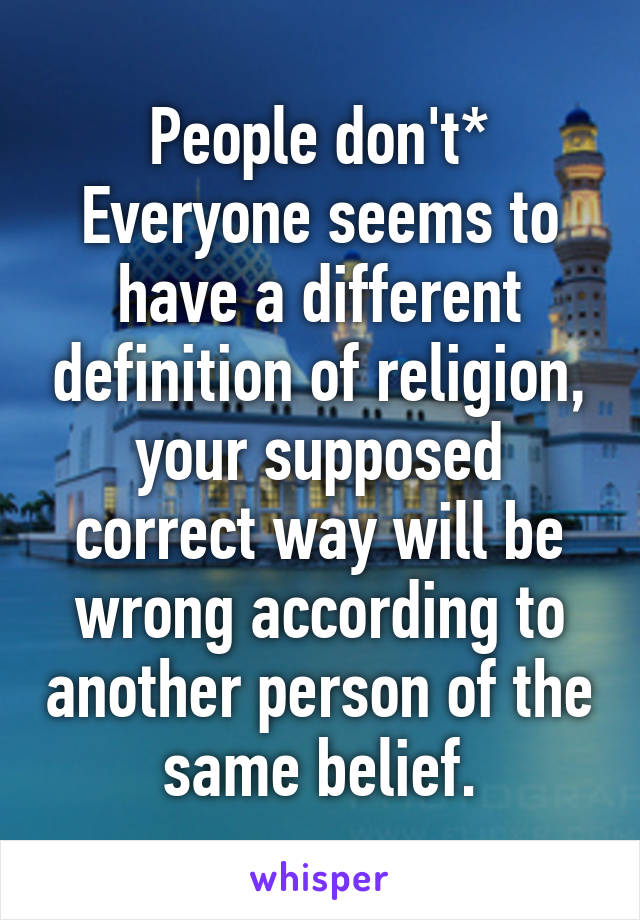 People don't*
Everyone seems to have a different definition of religion, your supposed correct way will be wrong according to another person of the same belief.