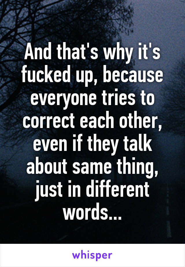 And that's why it's fucked up, because everyone tries to correct each other, even if they talk about same thing, just in different words...