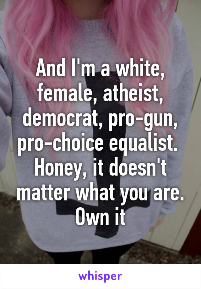 And I'm a white, female, atheist, democrat, pro-gun, pro-choice equalist. 
Honey, it doesn't matter what you are. Own it