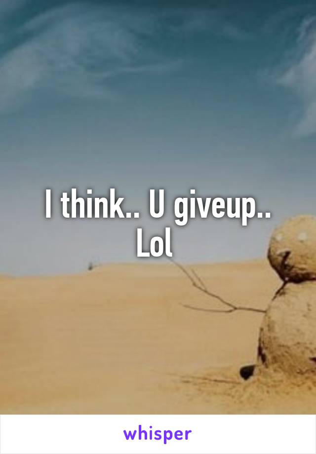 I think.. U giveup..
Lol 