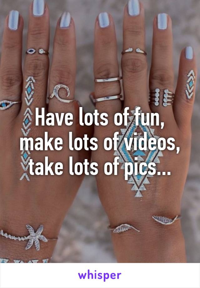 Have lots of fun, make lots of videos, take lots of pics...