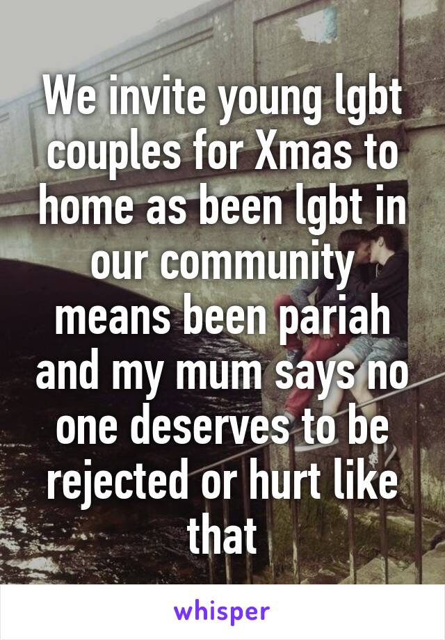 We invite young lgbt couples for Xmas to home as been lgbt in our community means been pariah and my mum says no one deserves to be rejected or hurt like that