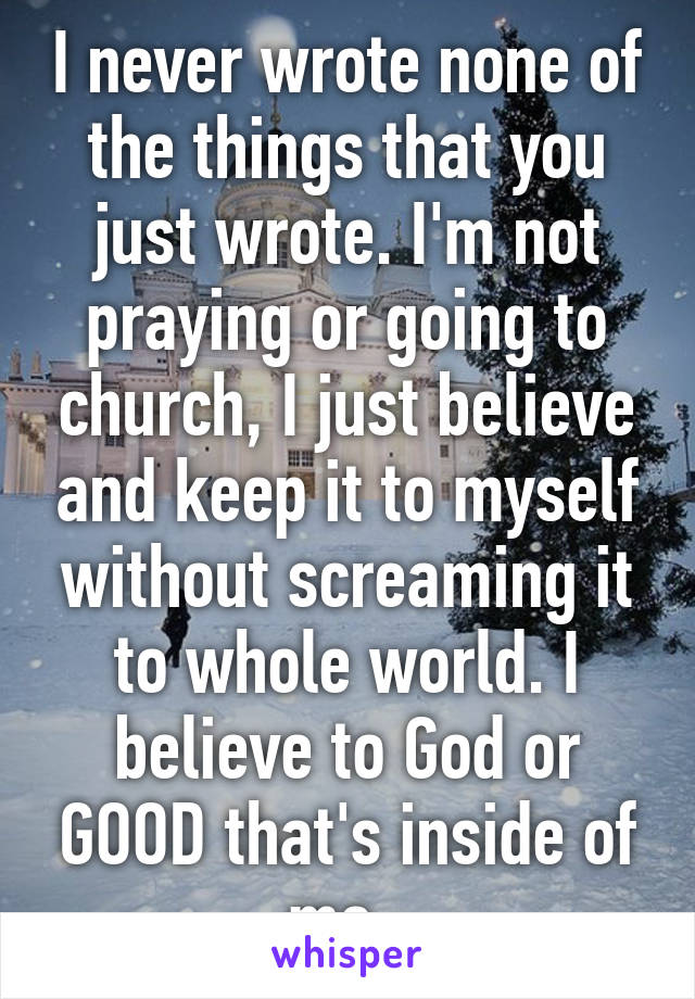 I never wrote none of the things that you just wrote. I'm not praying or going to church, I just believe and keep it to myself without screaming it to whole world. I believe to God or GOOD that's inside of me. 