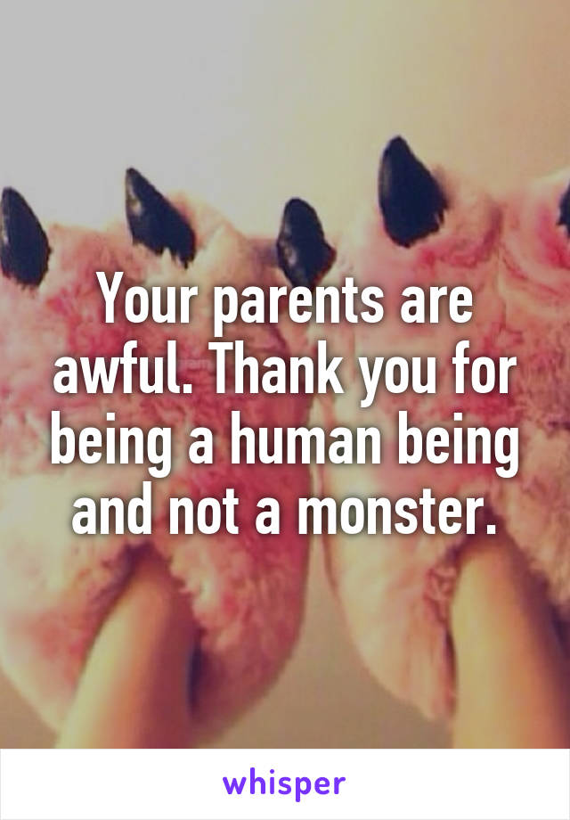 Your parents are awful. Thank you for being a human being and not a monster.