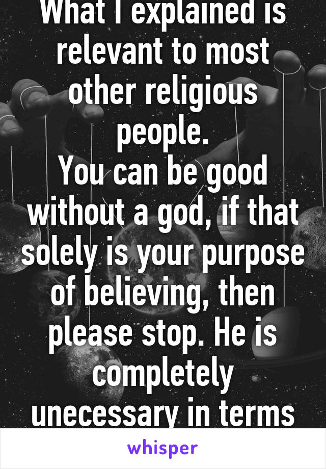 What I explained is relevant to most other religious people.
You can be good without a god, if that solely is your purpose of believing, then please stop. He is completely unecessary in terms of being good.