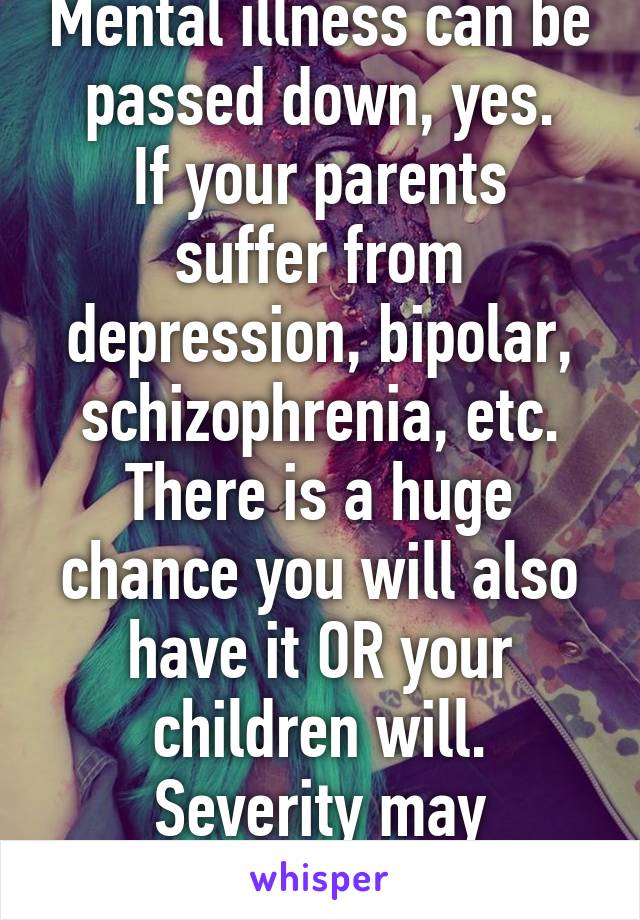 Mental illness can be passed down, yes.
If your parents suffer from depression, bipolar, schizophrenia, etc. There is a huge chance you will also have it OR your children will.
Severity may change.