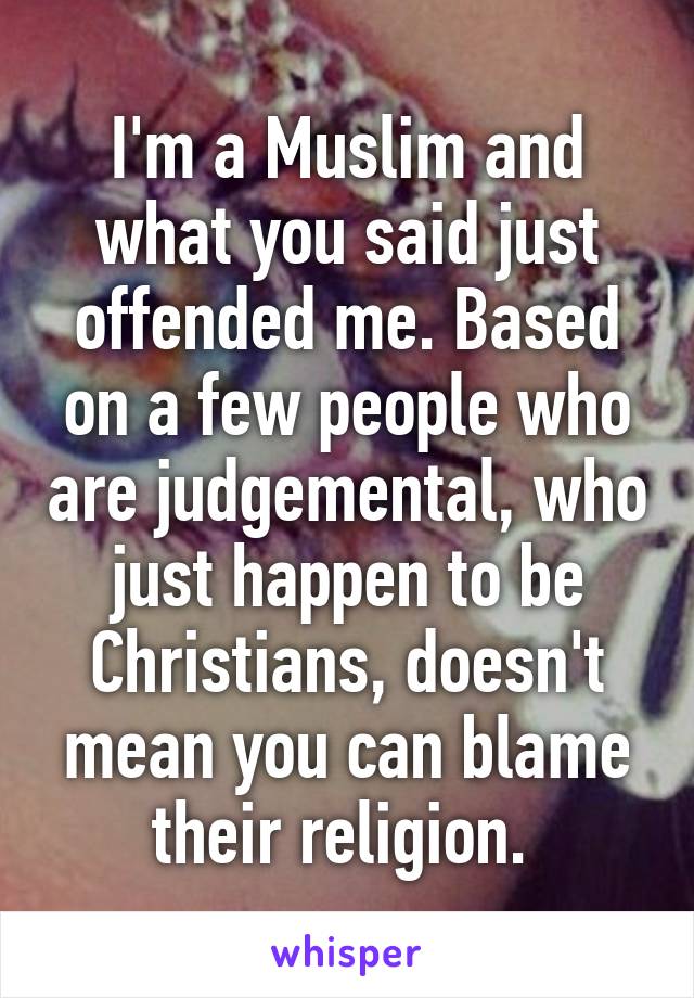 I'm a Muslim and what you said just offended me. Based on a few people who are judgemental, who just happen to be Christians, doesn't mean you can blame their religion. 