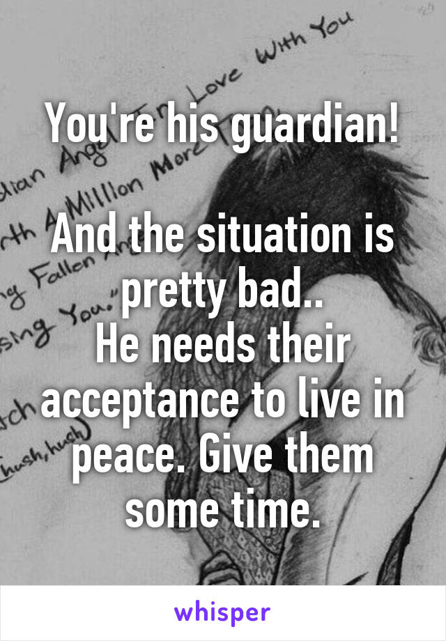 You're his guardian!

And the situation is pretty bad..
He needs their acceptance to live in peace. Give them some time.