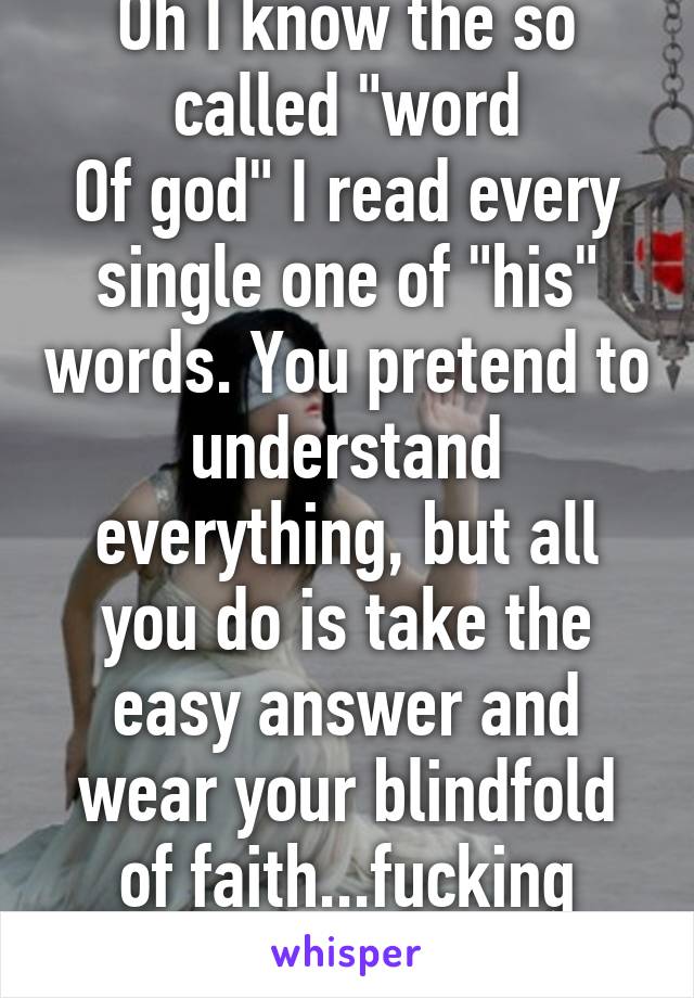 Oh I know the so called "word
Of god" I read every single one of "his" words. You pretend to understand everything, but all you do is take the easy answer and wear your blindfold of faith...fucking pathetic