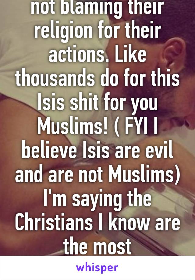 No you misunderstood, I am not blaming their religion for their actions. Like thousands do for this Isis shit for you Muslims! ( FYI I believe Isis are evil and are not Muslims) I'm saying the Christians I know are the most judgemental. Not as an overall religion though. 