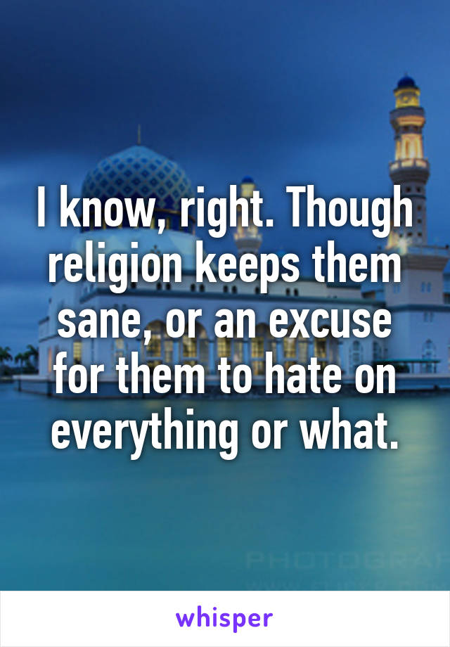 I know, right. Though religion keeps them sane, or an excuse for them to hate on everything or what.