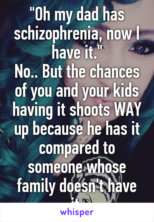 "Oh my dad has schizophrenia, now I have it."
No.. But the chances of you and your kids having it shoots WAY up because he has it compared to someone whose family doesn't have it.