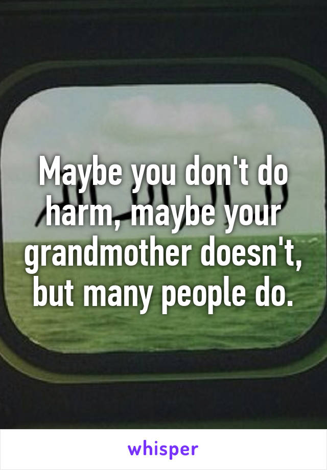 Maybe you don't do harm, maybe your grandmother doesn't, but many people do.