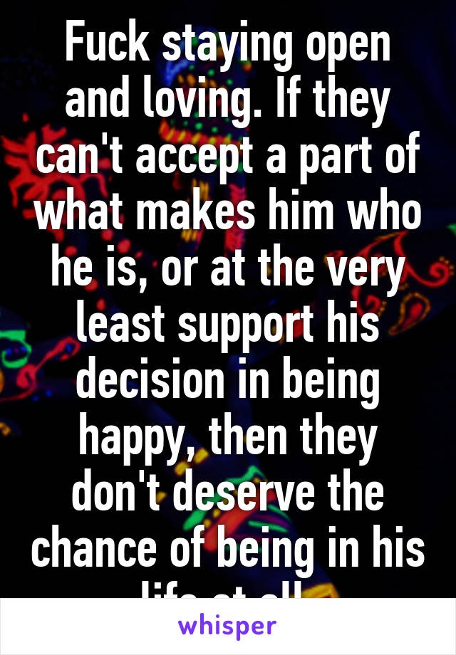 Fuck staying open and loving. If they can't accept a part of what makes him who he is, or at the very least support his decision in being happy, then they don't deserve the chance of being in his life at all.