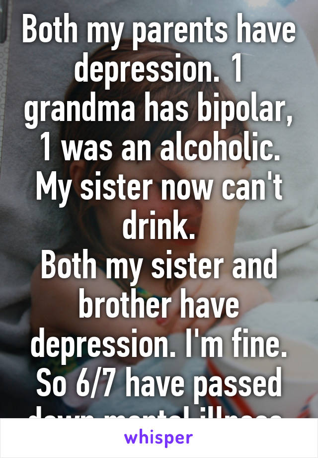 Both my parents have depression. 1 grandma has bipolar, 1 was an alcoholic.
My sister now can't drink.
Both my sister and brother have depression. I'm fine.
So 6/7 have passed down mental illness.