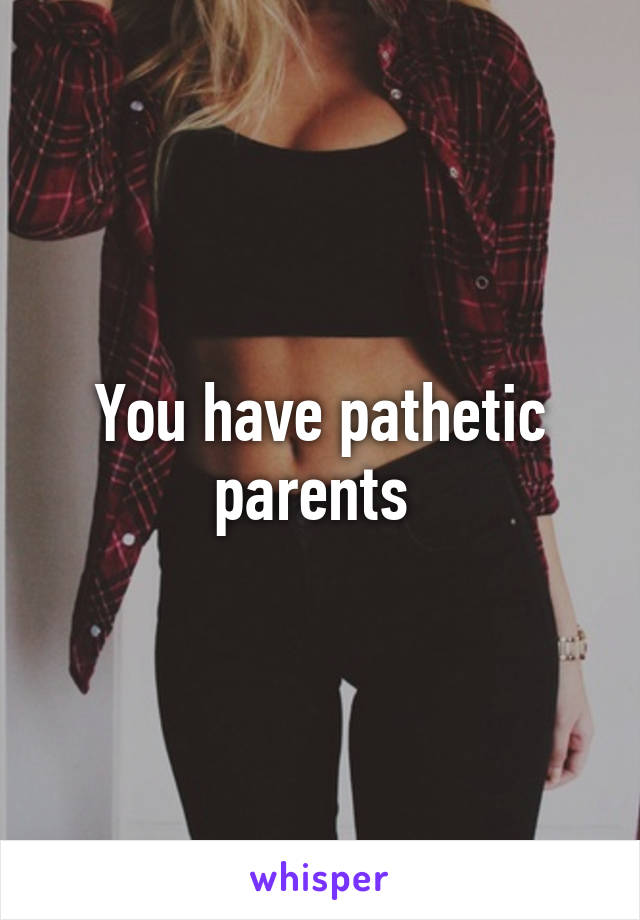 You have pathetic parents 