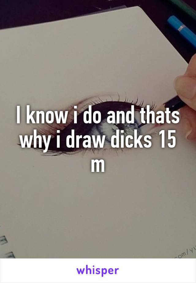 I know i do and thats why i draw dicks 15 m