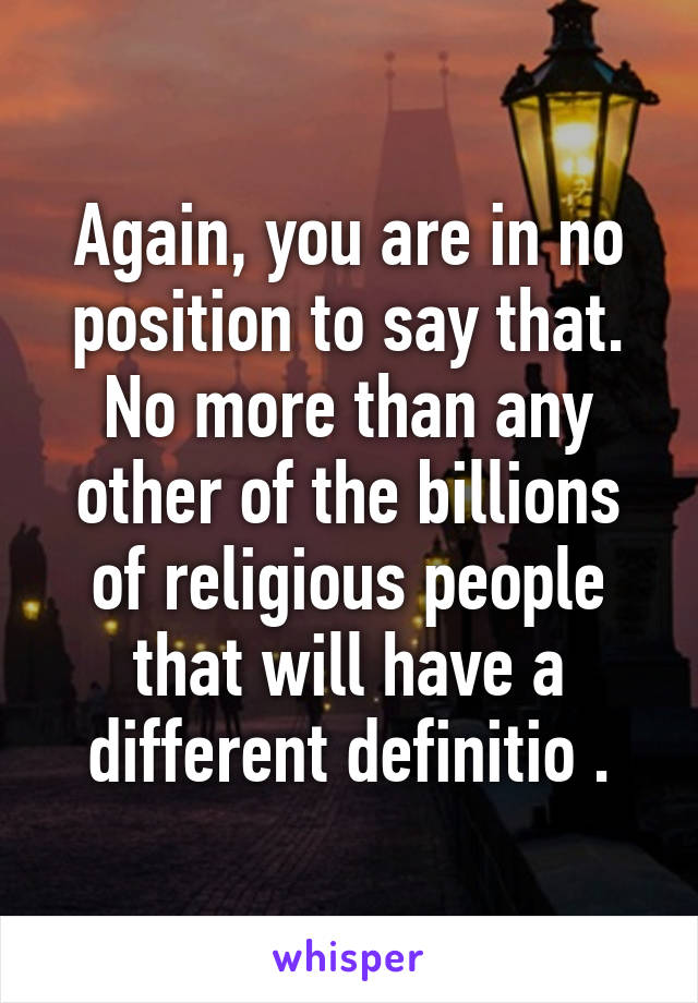 Again, you are in no position to say that. No more than any other of the billions of religious people that will have a different definitio .