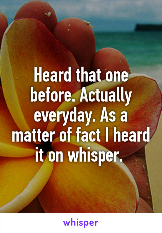 Heard that one before. Actually everyday. As a matter of fact I heard it on whisper. 