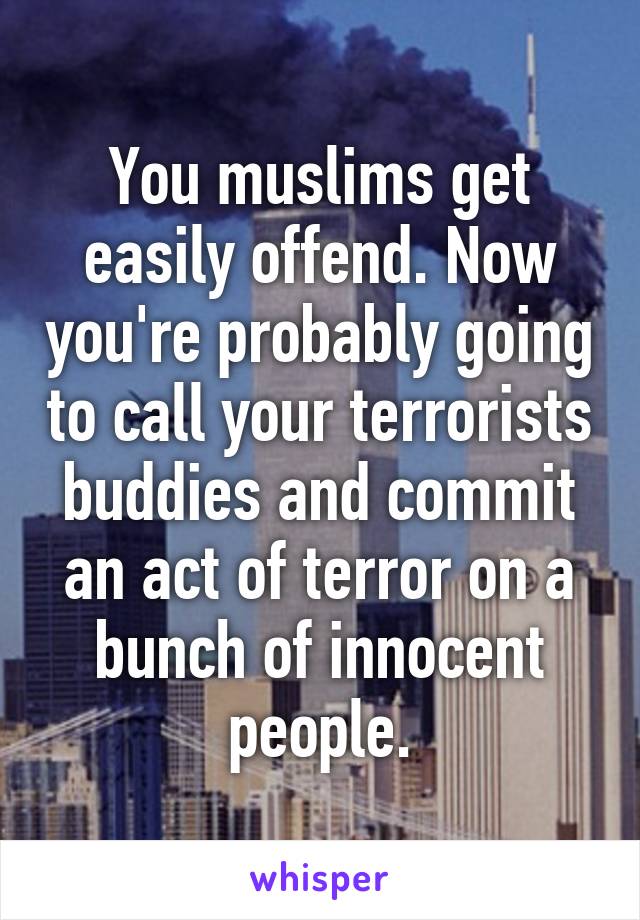 You muslims get easily offend. Now you're probably going to call your terrorists buddies and commit an act of terror on a bunch of innocent people.