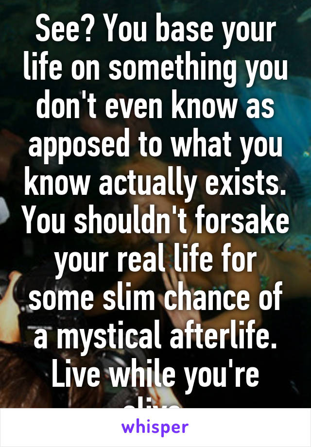 See? You base your life on something you don't even know as apposed to what you know actually exists. You shouldn't forsake your real life for some slim chance of a mystical afterlife. Live while you're alive.