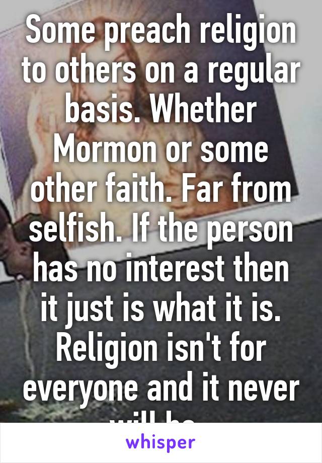 Some preach religion to others on a regular basis. Whether Mormon or some other faith. Far from selfish. If the person has no interest then it just is what it is. Religion isn't for everyone and it never will be. 