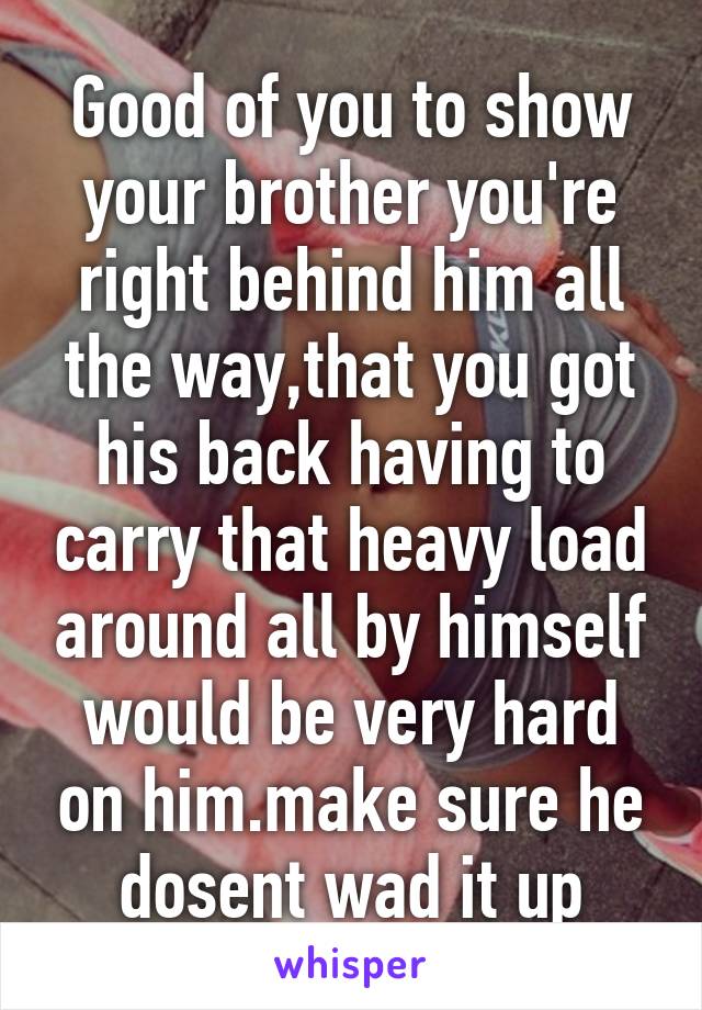 Good of you to show your brother you're right behind him all the way,that you got his back having to carry that heavy load around all by himself would be very hard on him.make sure he dosent wad it up