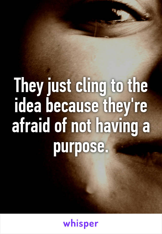 They just cling to the idea because they're afraid of not having a purpose.