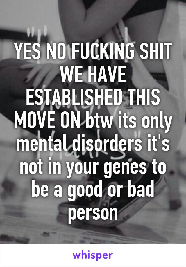 YES NO FUCKING SHIT WE HAVE ESTABLISHED THIS MOVE ON btw its only mental disorders it's not in your genes to be a good or bad person