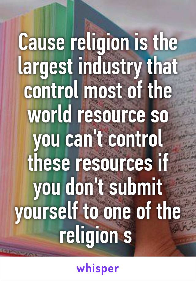 Cause religion is the largest industry that control most of the world resource so you can't control these resources if you don't submit yourself to one of the religion s 
