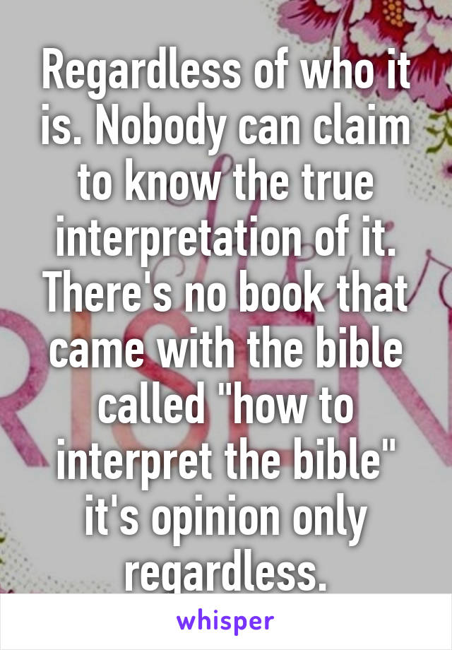 Regardless of who it is. Nobody can claim to know the true interpretation of it. There's no book that came with the bible called "how to interpret the bible" it's opinion only regardless.