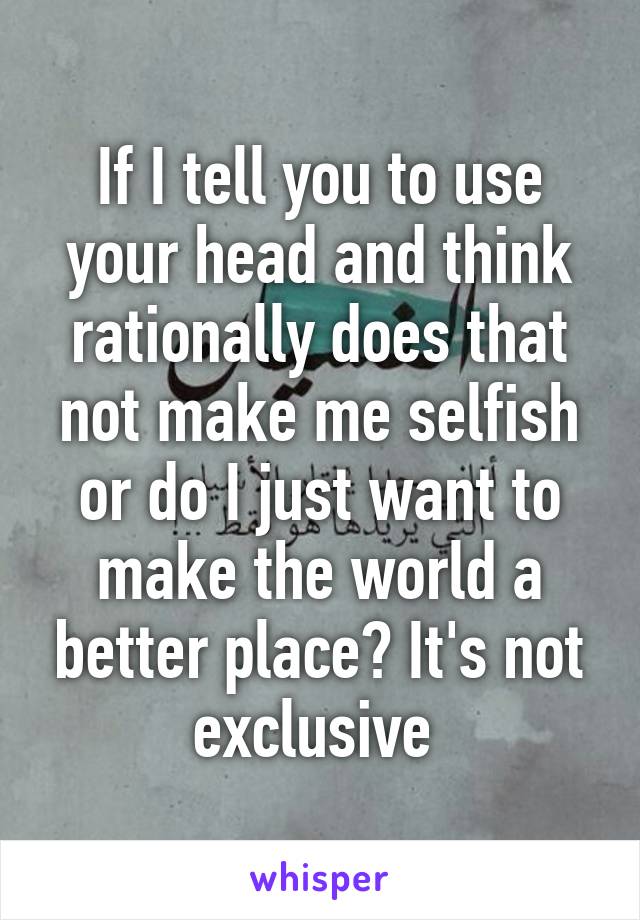 If I tell you to use your head and think rationally does that not make me selfish or do I just want to make the world a better place? It's not exclusive 