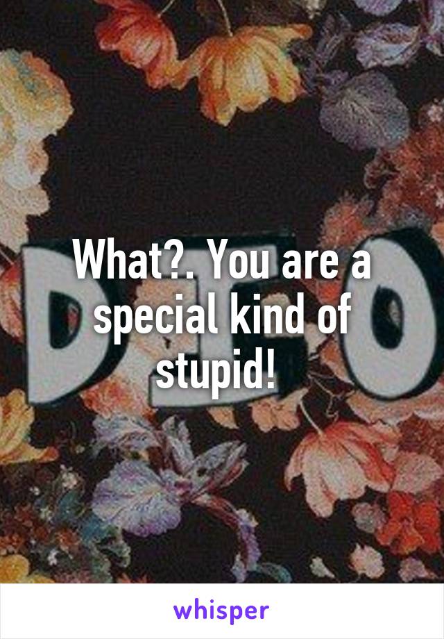 What?. You are a special kind of stupid! 