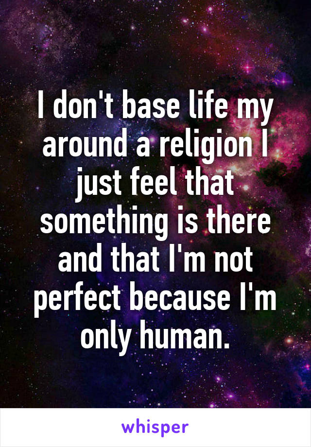 I don't base life my around a religion I just feel that something is there and that I'm not perfect because I'm only human.