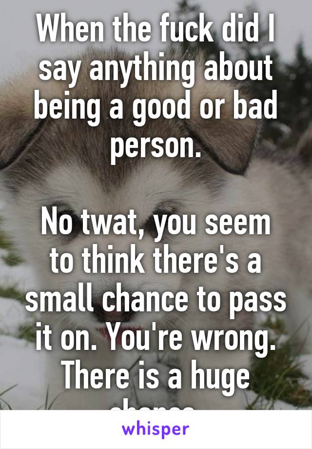 When the fuck did I say anything about being a good or bad person.

No twat, you seem to think there's a small chance to pass it on. You're wrong. There is a huge chance.