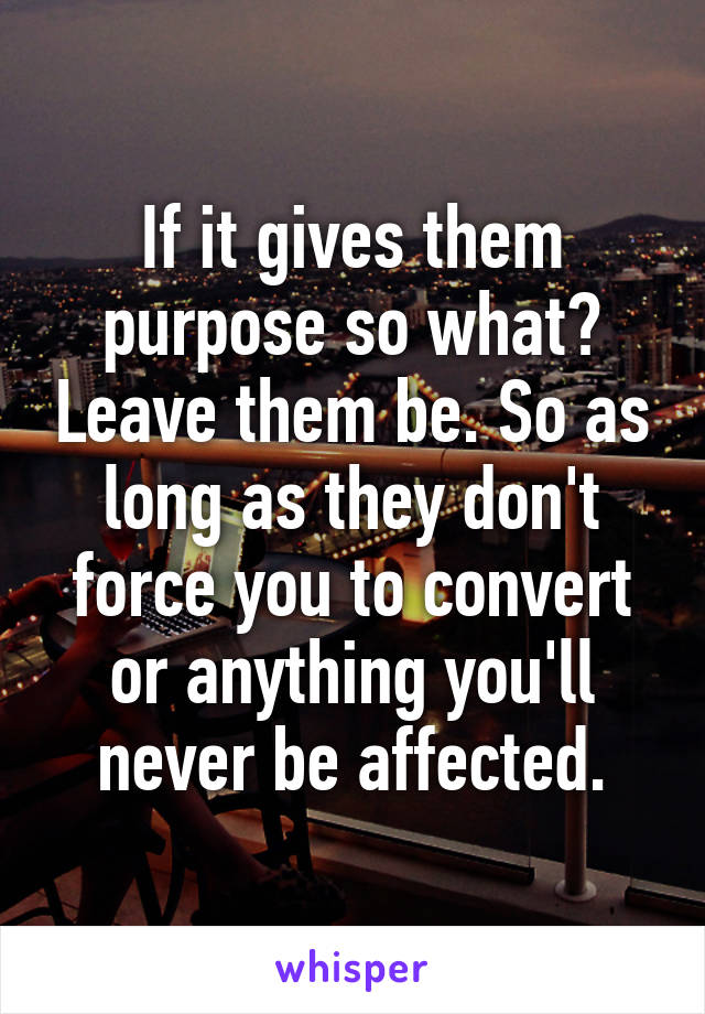 If it gives them purpose so what? Leave them be. So as long as they don't force you to convert or anything you'll never be affected.
