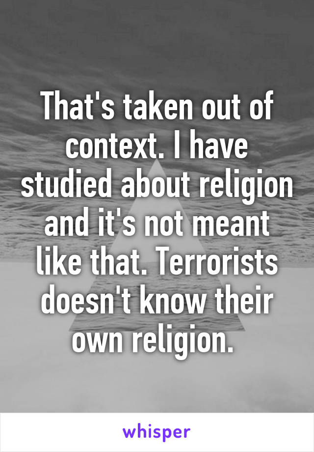 That's taken out of context. I have studied about religion and it's not meant like that. Terrorists doesn't know their own religion. 