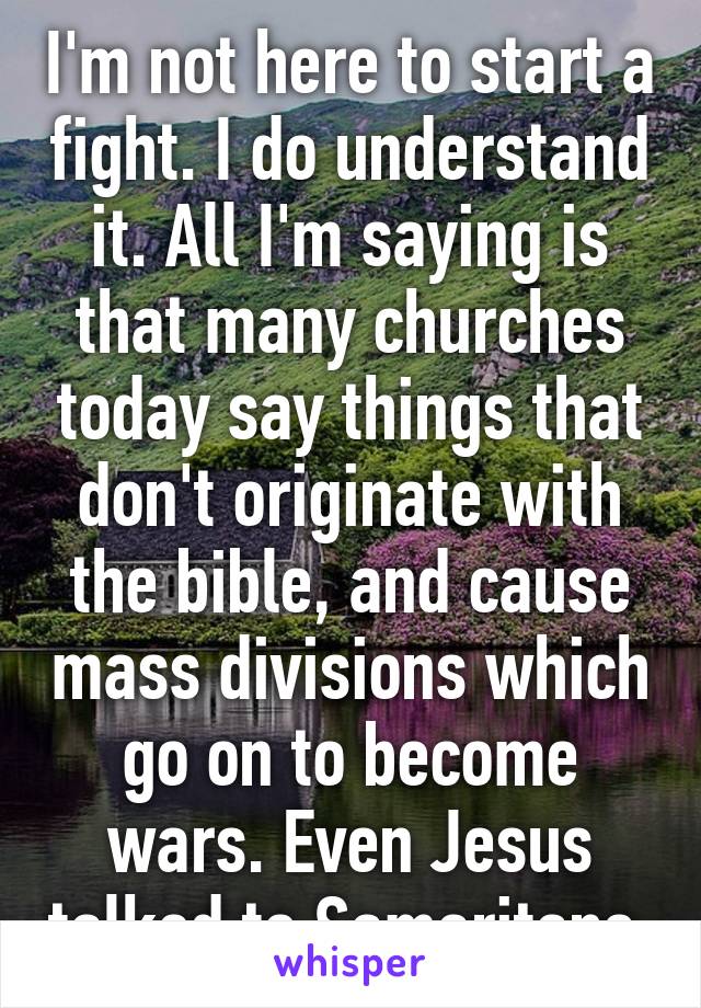 I'm not here to start a fight. I do understand it. All I'm saying is that many churches today say things that don't originate with the bible, and cause mass divisions which go on to become wars. Even Jesus talked to Samaritans.