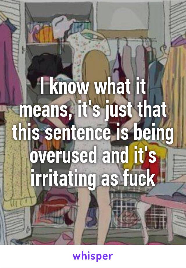 I know what it means, it's just that this sentence is being overused and it's irritating as fuck