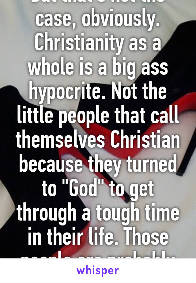 But that's not the case, obviously. Christianity as a whole is a big ass hypocrite. Not the little people that call themselves Christian because they turned to "God" to get through a tough time in their life. Those people are probably worse.