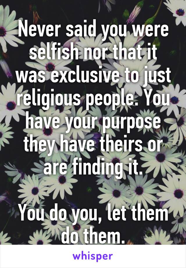 Never said you were selfish nor that it was exclusive to just religious people. You have your purpose they have theirs or are finding it.

You do you, let them do them.