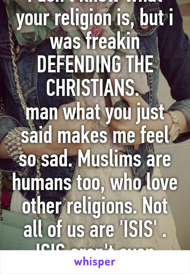 I don't know what your religion is, but i was freakin DEFENDING THE CHRISTIANS. 
man what you just said makes me feel so sad. Muslims are humans too, who love other religions. Not all of us are 'ISIS' . ISIS aren't even Muslims 