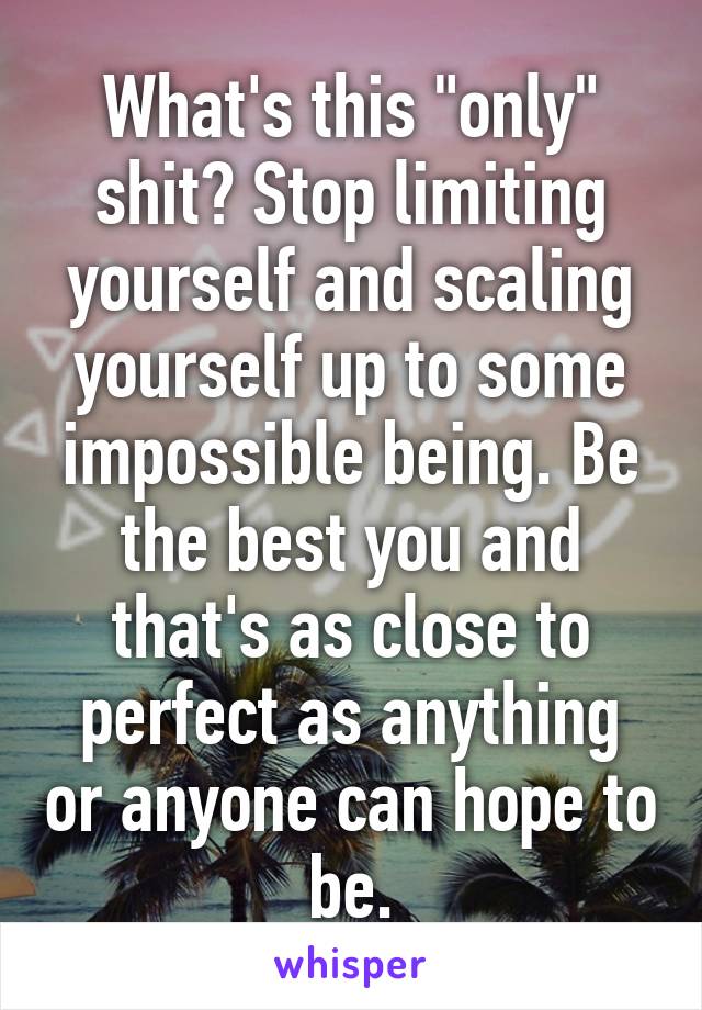 What's this "only" shit? Stop limiting yourself and scaling yourself up to some impossible being. Be the best you and that's as close to perfect as anything or anyone can hope to be.