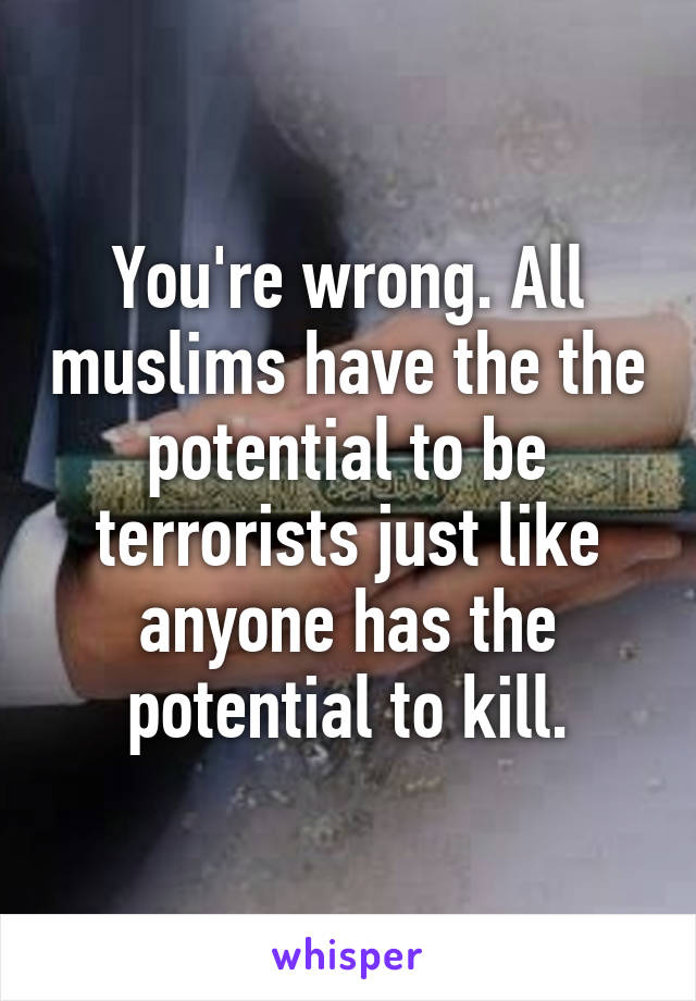 You're wrong. All muslims have the the potential to be terrorists just like anyone has the potential to kill.