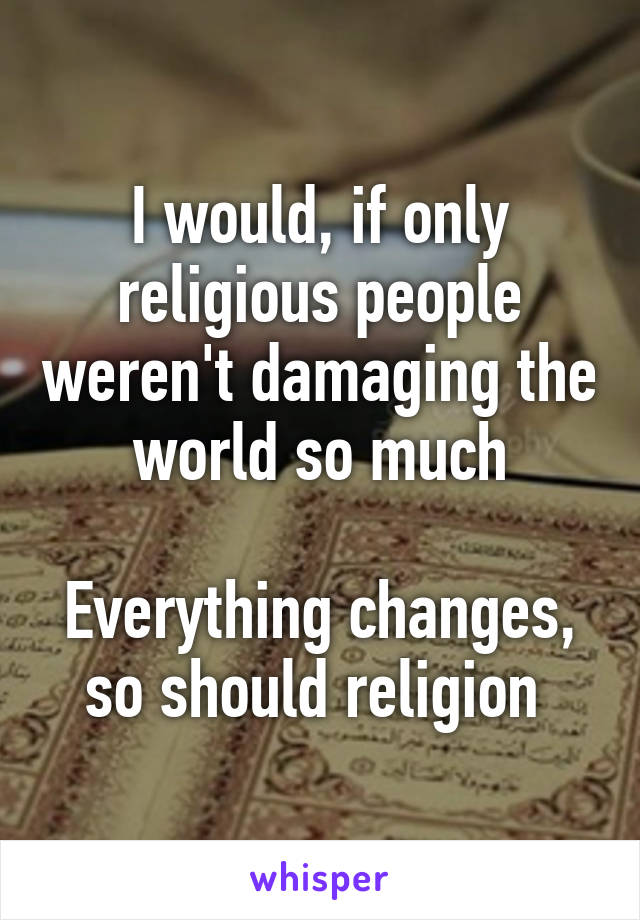 I would, if only religious people weren't damaging the world so much

Everything changes, so should religion 