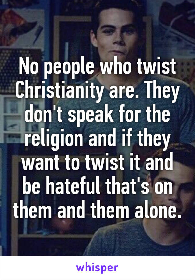 No people who twist Christianity are. They don't speak for the religion and if they want to twist it and be hateful that's on them and them alone.