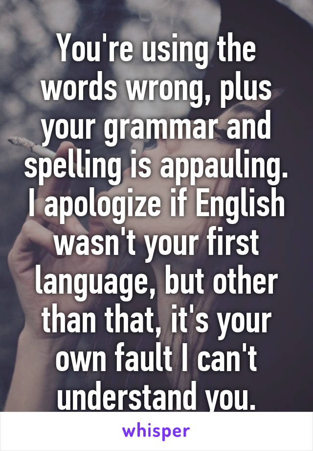 You're using the words wrong, plus your grammar and spelling is appauling. I apologize if English wasn't your first language, but other than that, it's your own fault I can't understand you.