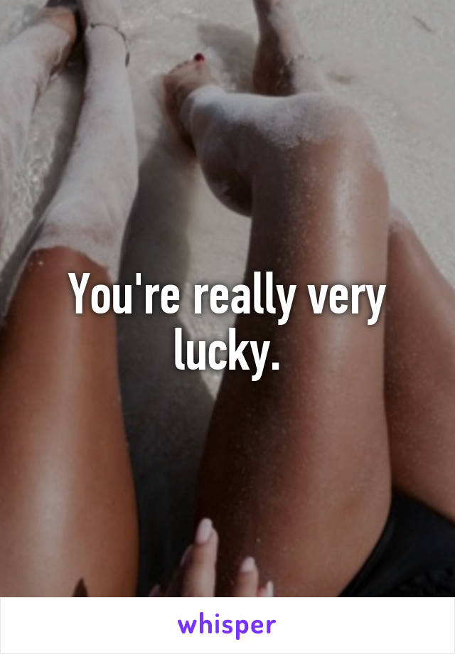 You're really very lucky.