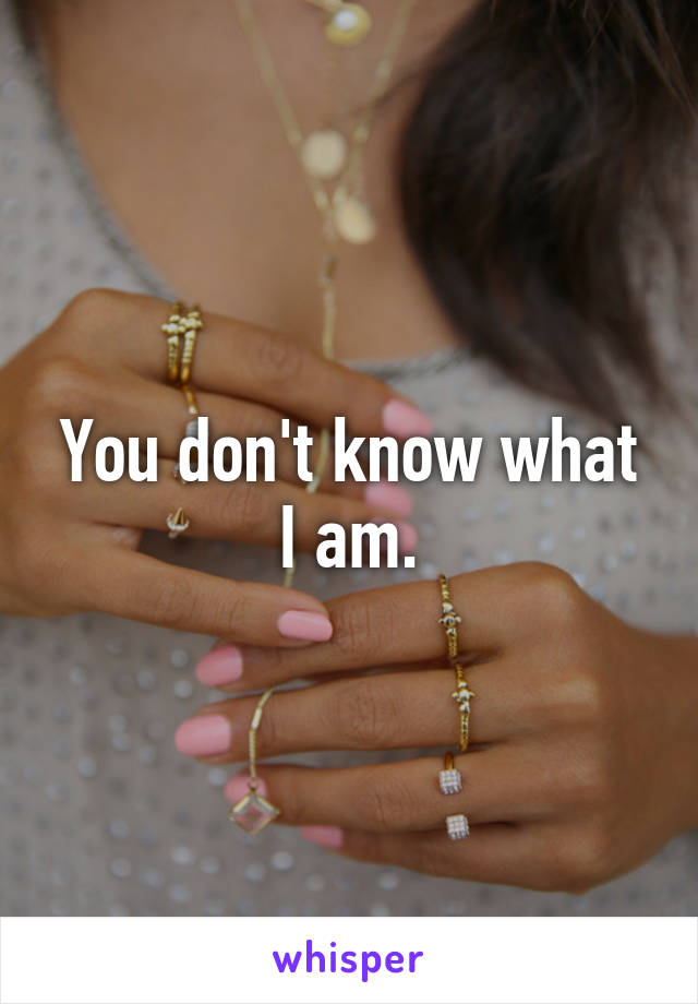 You don't know what I am.